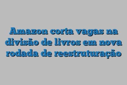 Amazon corta vagas na divisão de livros em nova rodada de reestruturação