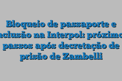 Bloqueio de passaporte e inclusão na Interpol: próximos passos após decretação de prisão de Zambelli