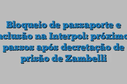 Bloqueio de passaporte e inclusão na Interpol: próximos passos após decretação de prisão de Zambelli