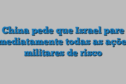 China pede que Israel pare imediatamente todas as ações militares de risco