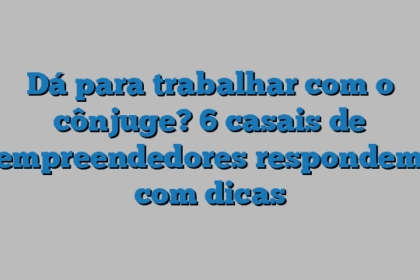 Dá para trabalhar com o cônjuge? 6 casais de empreendedores respondem com dicas