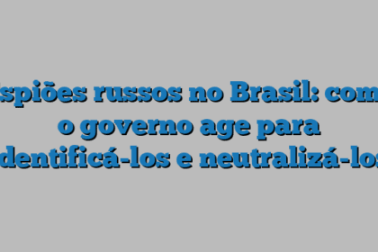 Espiões russos no Brasil: como o governo age para identificá-los e neutralizá-los