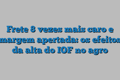 Frete 8 vezes mais caro e margem apertada: os efeitos da alta do IOF no agro