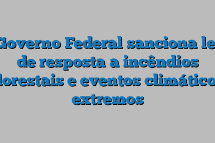 Governo Federal sanciona lei de resposta a incêndios florestais e eventos climáticos extremos