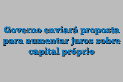 Governo enviará proposta para aumentar juros sobre capital próprio