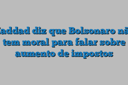Haddad diz que Bolsonaro não tem moral para falar sobre aumento de impostos