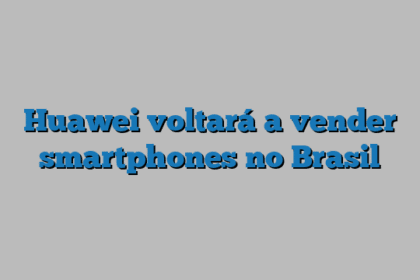 Huawei voltará a vender smartphones no Brasil