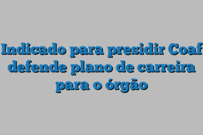 Indicado para presidir Coaf defende plano de carreira para o órgão