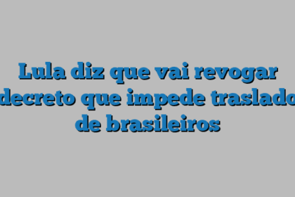 Lula diz que vai revogar decreto que impede traslado de brasileiros