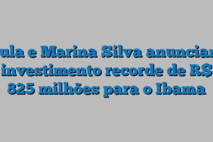 Lula e Marina Silva anunciam investimento recorde de R$ 825 milhões para o Ibama