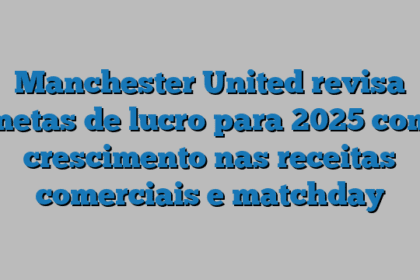Manchester United revisa metas de lucro para 2025 com crescimento nas receitas comerciais e matchday