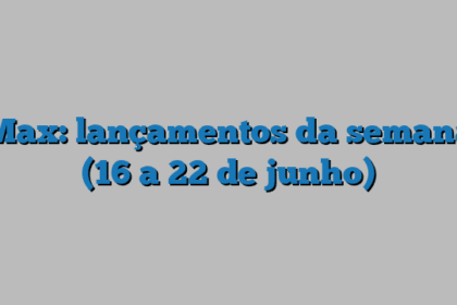 Max: lançamentos da semana (16 a 22 de junho)