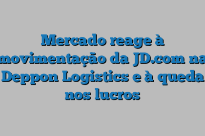 Mercado reage à movimentação da JD.com na Deppon Logistics e à queda nos lucros