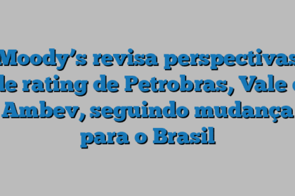 Moody’s revisa perspectivas de rating de Petrobras, Vale e Ambev, seguindo mudança para o Brasil