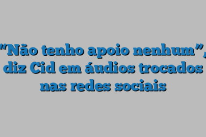 “Não tenho apoio nenhum”, diz Cid em áudios trocados nas redes sociais