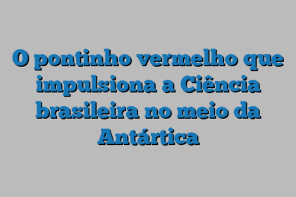 O pontinho vermelho que impulsiona a Ciência brasileira no meio da Antártica