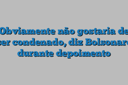 Obviamente não gostaria de ser condenado, diz Bolsonaro durante depoimento