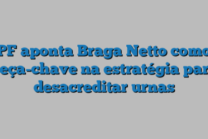 PF aponta Braga Netto como peça-chave na estratégia para desacreditar urnas