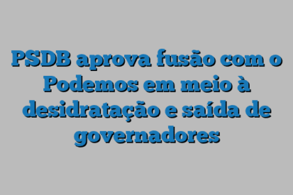 PSDB aprova fusão com o Podemos em meio à desidratação e saída de governadores