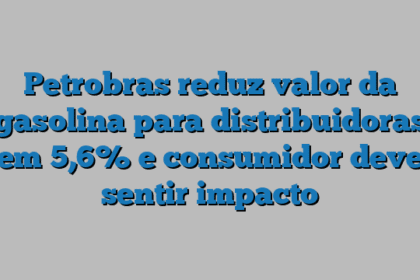 Petrobras reduz valor da gasolina para distribuidoras em 5,6% e consumidor deve sentir impacto