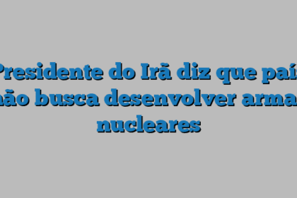 Presidente do Irã diz que país não busca desenvolver armas nucleares