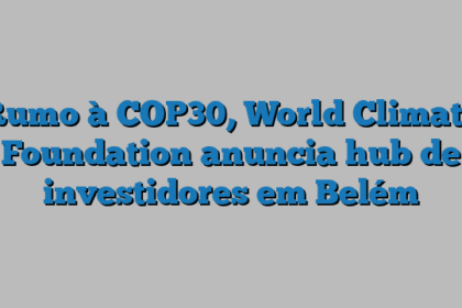 Rumo à COP30, World Climate Foundation anuncia hub de investidores em Belém