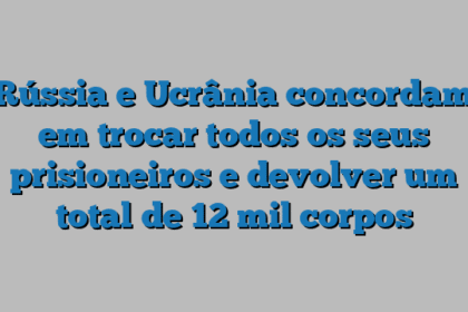 Rússia e Ucrânia concordam em trocar todos os seus prisioneiros e devolver um total de 12 mil corpos