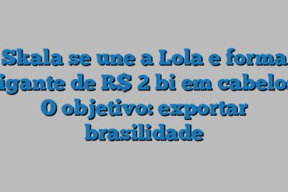 Skala se une a Lola e forma gigante de R$ 2 bi em cabelos. O objetivo: exportar brasilidade