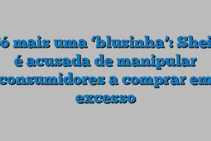 Só mais uma ‘blusinha’: Shein é acusada de manipular consumidores a comprar em excesso