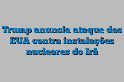 Trump anuncia ataque dos EUA contra instalações nucleares do Irã
