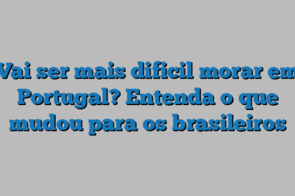 Vai ser mais dificil morar em Portugal? Entenda o que mudou para os brasileiros