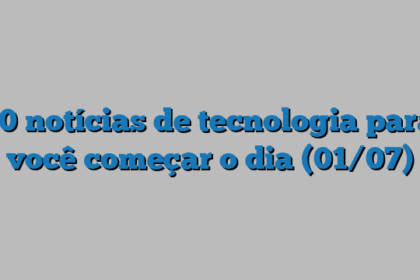 10 notícias de tecnologia para você começar o dia (01/07)
