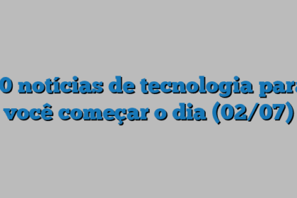 10 notícias de tecnologia para você começar o dia (02/07)