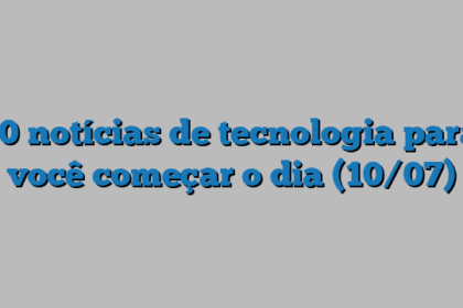 10 notícias de tecnologia para você começar o dia (10/07)