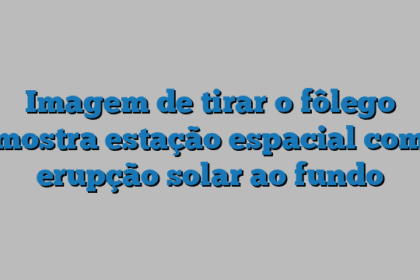 Imagem de tirar o fôlego mostra estação espacial com erupção solar ao fundo